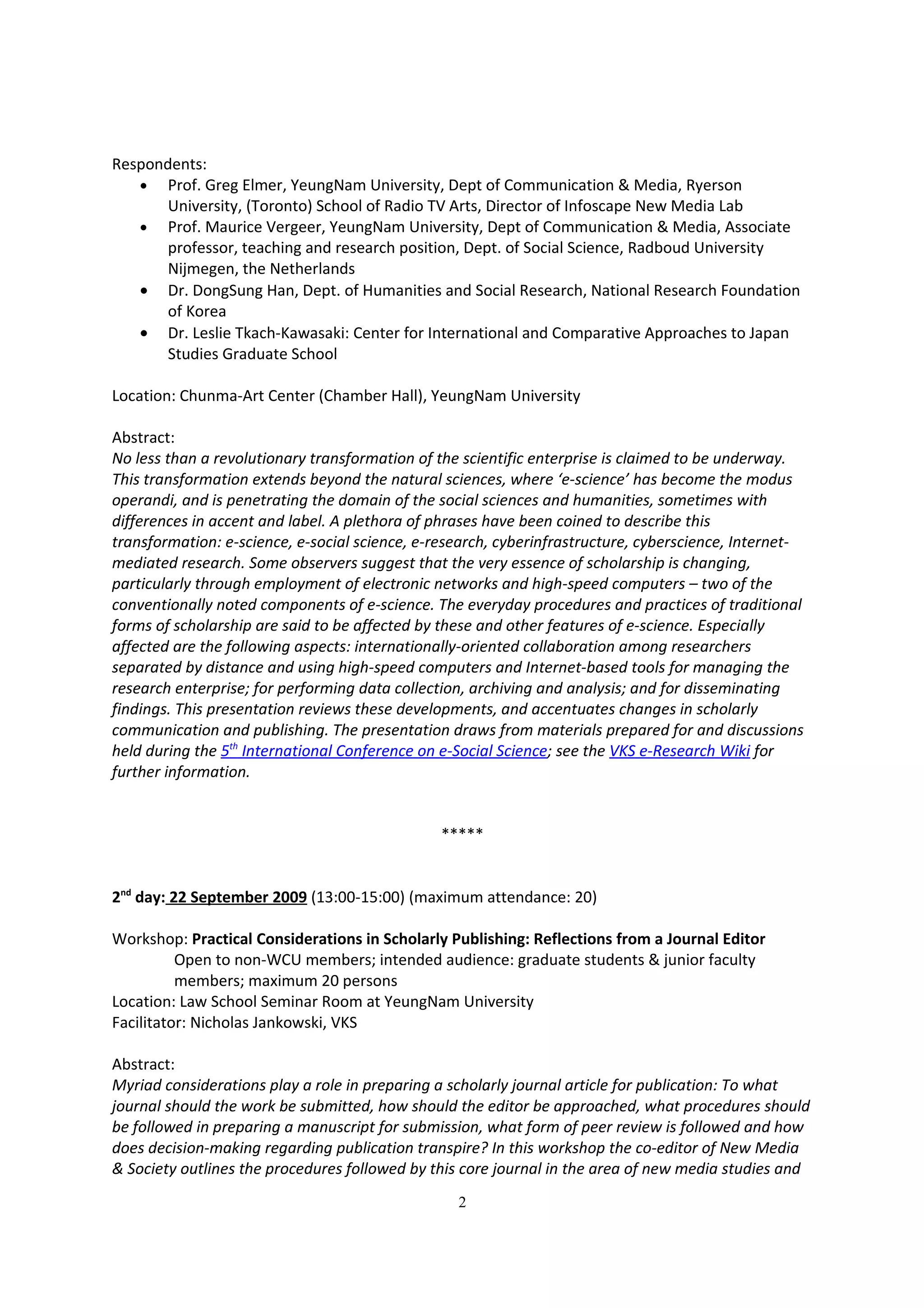Respondents:
   • Prof. Greg Elmer, YeungNam University, Dept of Communication & Media, Ryerson
       University, (Toronto) School of Radio TV Arts, Director of Infoscape New Media Lab
   • Prof. Maurice Vergeer, YeungNam University, Dept of Communication & Media, Associate
       professor, teaching and research position, Dept. of Social Science, Radboud University
       Nijmegen, the Netherlands
   • Dr. DongSung Han, Dept. of Humanities and Social Research, National Research Foundation
       of Korea
   • Dr. Leslie Tkach-Kawasaki: Center for International and Comparative Approaches to Japan
       Studies Graduate School

Location: Chunma-Art Center (Chamber Hall), YeungNam University

Abstract:
No less than a revolutionary transformation of the scientific enterprise is claimed to be underway.
This transformation extends beyond the natural sciences, where ‘e-science’ has become the modus
operandi, and is penetrating the domain of the social sciences and humanities, sometimes with
differences in accent and label. A plethora of phrases have been coined to describe this
transformation: e-science, e-social science, e-research, cyberinfrastructure, cyberscience, Internet-
mediated research. Some observers suggest that the very essence of scholarship is changing,
particularly through employment of electronic networks and high-speed computers – two of the
conventionally noted components of e-science. The everyday procedures and practices of traditional
forms of scholarship are said to be affected by these and other features of e-science. Especially
affected are the following aspects: internationally-oriented collaboration among researchers
separated by distance and using high-speed computers and Internet-based tools for managing the
research enterprise; for performing data collection, archiving and analysis; and for disseminating
findings. This presentation reviews these developments, and accentuates changes in scholarly
communication and publishing. The presentation draws from materials prepared for and discussions
held during the 5th International Conference on e-Social Science; see the VKS e-Research Wiki for
further information.


                                                *****


2nd day: 22 September 2009 (13:00-15:00) (maximum attendance: 20)

Workshop: Practical Considerations in Scholarly Publishing: Reflections from a Journal Editor
          Open to non-WCU members; intended audience: graduate students & junior faculty
          members; maximum 20 persons
Location: Law School Seminar Room at YeungNam University
Facilitator: Nicholas Jankowski, VKS

Abstract:
Myriad considerations play a role in preparing a scholarly journal article for publication: To what
journal should the work be submitted, how should the editor be approached, what procedures should
be followed in preparing a manuscript for submission, what form of peer review is followed and how
does decision-making regarding publication transpire? In this workshop the co-editor of New Media
& Society outlines the procedures followed by this core journal in the area of new media studies and
                                                  2
 