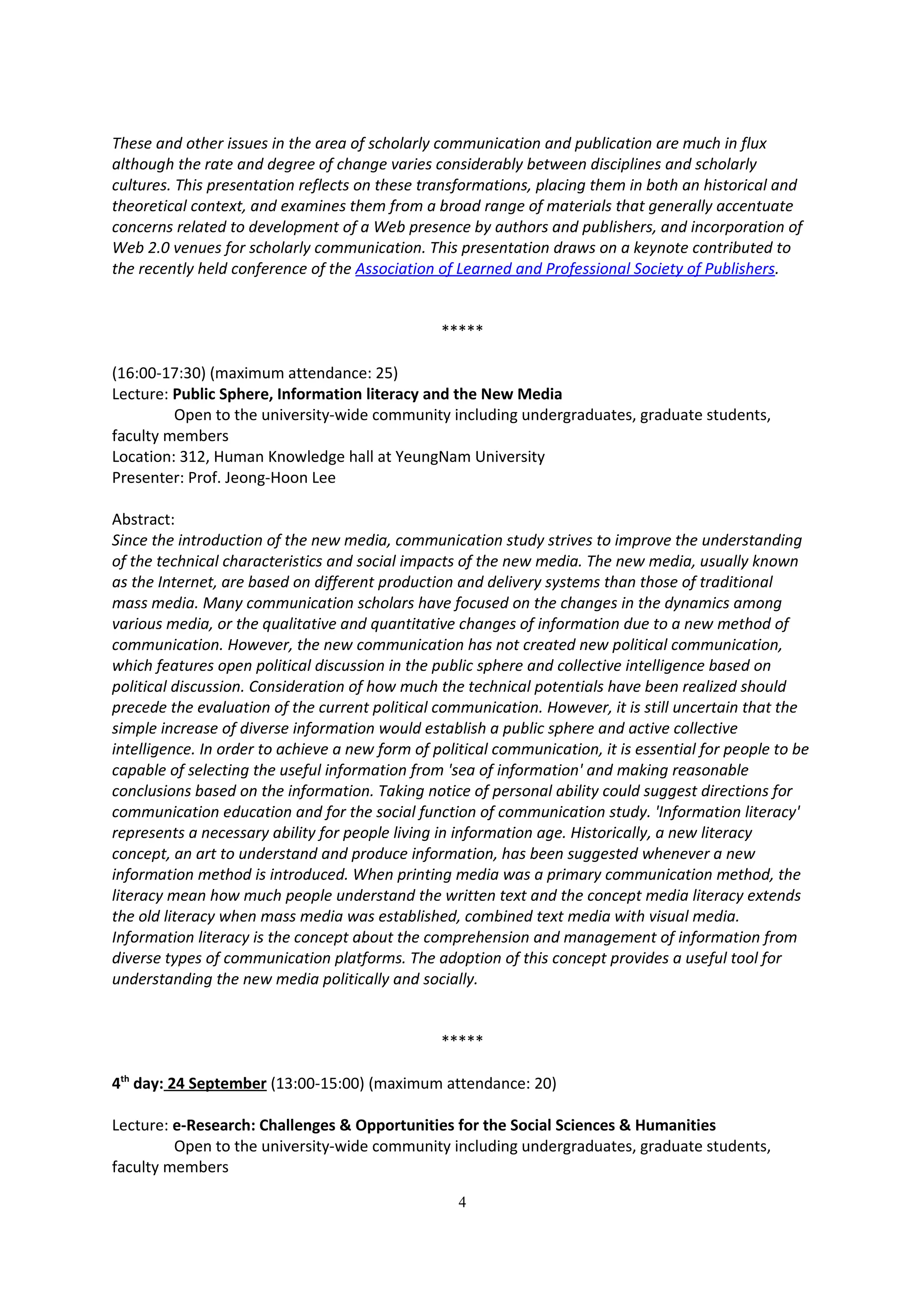 These and other issues in the area of scholarly communication and publication are much in flux
although the rate and degree of change varies considerably between disciplines and scholarly
cultures. This presentation reflects on these transformations, placing them in both an historical and
theoretical context, and examines them from a broad range of materials that generally accentuate
concerns related to development of a Web presence by authors and publishers, and incorporation of
Web 2.0 venues for scholarly communication. This presentation draws on a keynote contributed to
the recently held conference of the Association of Learned and Professional Society of Publishers.


                                                 *****

(16:00-17:30) (maximum attendance: 25)
Lecture: Public Sphere, Information literacy and the New Media
         Open to the university-wide community including undergraduates, graduate students,
faculty members
Location: 312, Human Knowledge hall at YeungNam University
Presenter: Prof. Jeong-Hoon Lee

Abstract:
Since the introduction of the new media, communication study strives to improve the understanding
of the technical characteristics and social impacts of the new media. The new media, usually known
as the Internet, are based on different production and delivery systems than those of traditional
mass media. Many communication scholars have focused on the changes in the dynamics among
various media, or the qualitative and quantitative changes of information due to a new method of
communication. However, the new communication has not created new political communication,
which features open political discussion in the public sphere and collective intelligence based on
political discussion. Consideration of how much the technical potentials have been realized should
precede the evaluation of the current political communication. However, it is still uncertain that the
simple increase of diverse information would establish a public sphere and active collective
intelligence. In order to achieve a new form of political communication, it is essential for people to be
capable of selecting the useful information from 'sea of information' and making reasonable
conclusions based on the information. Taking notice of personal ability could suggest directions for
communication education and for the social function of communication study. 'Information literacy'
represents a necessary ability for people living in information age. Historically, a new literacy
concept, an art to understand and produce information, has been suggested whenever a new
information method is introduced. When printing media was a primary communication method, the
literacy mean how much people understand the written text and the concept media literacy extends
the old literacy when mass media was established, combined text media with visual media.
Information literacy is the concept about the comprehension and management of information from
diverse types of communication platforms. The adoption of this concept provides a useful tool for
understanding the new media politically and socially.


                                                 *****

4th day: 24 September (13:00-15:00) (maximum attendance: 20)

Lecture: e-Research: Challenges & Opportunities for the Social Sciences & Humanities
         Open to the university-wide community including undergraduates, graduate students,
faculty members

                                                    4
 