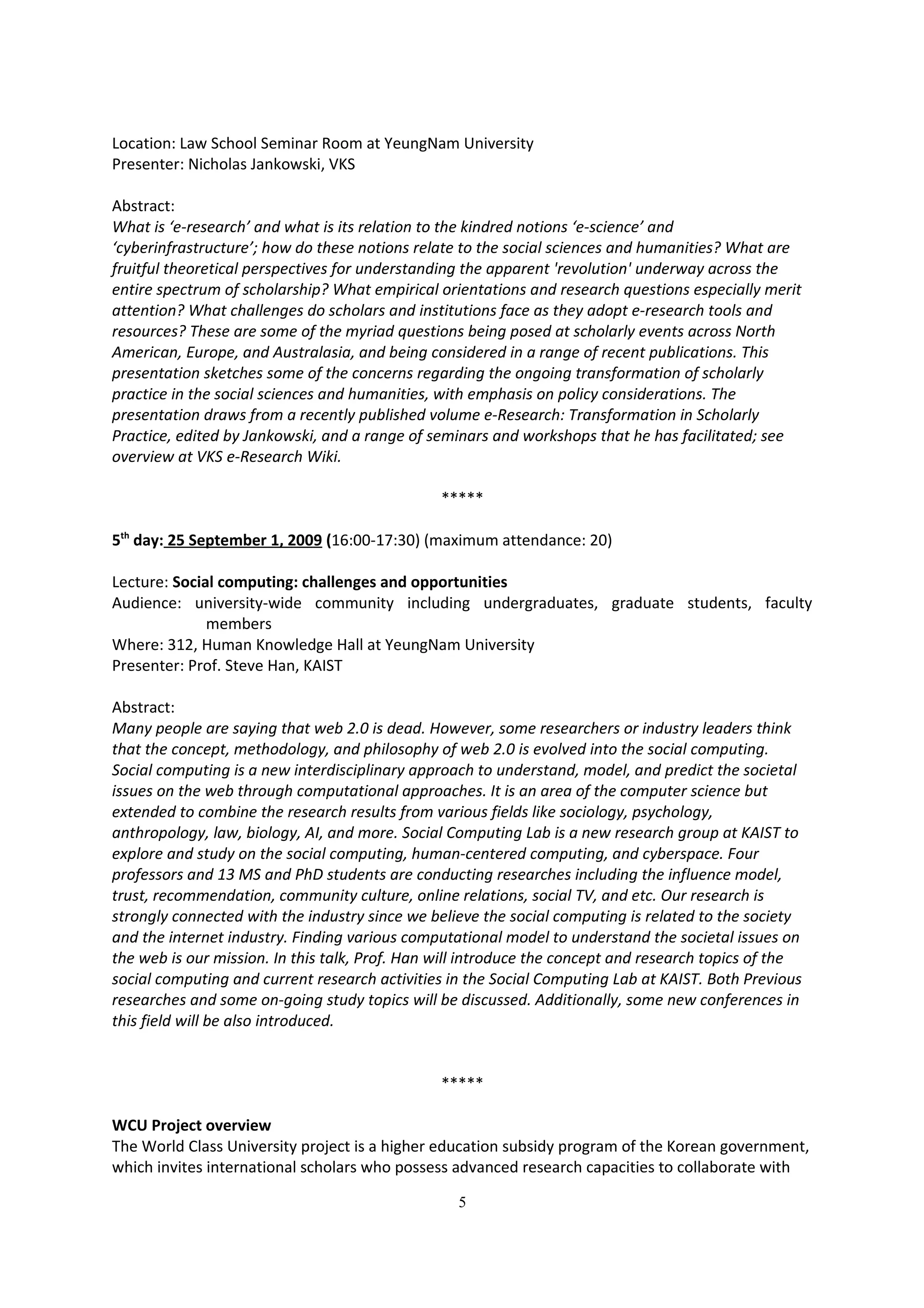 Location: Law School Seminar Room at YeungNam University
Presenter: Nicholas Jankowski, VKS

Abstract:
What is ‘e-research’ and what is its relation to the kindred notions ‘e-science’ and
‘cyberinfrastructure’; how do these notions relate to the social sciences and humanities? What are
fruitful theoretical perspectives for understanding the apparent 'revolution' underway across the
entire spectrum of scholarship? What empirical orientations and research questions especially merit
attention? What challenges do scholars and institutions face as they adopt e-research tools and
resources? These are some of the myriad questions being posed at scholarly events across North
American, Europe, and Australasia, and being considered in a range of recent publications. This
presentation sketches some of the concerns regarding the ongoing transformation of scholarly
practice in the social sciences and humanities, with emphasis on policy considerations. The
presentation draws from a recently published volume e-Research: Transformation in Scholarly
Practice, edited by Jankowski, and a range of seminars and workshops that he has facilitated; see
overview at VKS e-Research Wiki.

                                                *****

5th day: 25 September 1, 2009 (16:00-17:30) (maximum attendance: 20)

Lecture: Social computing: challenges and opportunities
Audience: university-wide community including undergraduates, graduate students, faculty
              members
Where: 312, Human Knowledge Hall at YeungNam University
Presenter: Prof. Steve Han, KAIST

Abstract:
Many people are saying that web 2.0 is dead. However, some researchers or industry leaders think
that the concept, methodology, and philosophy of web 2.0 is evolved into the social computing.
Social computing is a new interdisciplinary approach to understand, model, and predict the societal
issues on the web through computational approaches. It is an area of the computer science but
extended to combine the research results from various fields like sociology, psychology,
anthropology, law, biology, AI, and more. Social Computing Lab is a new research group at KAIST to
explore and study on the social computing, human-centered computing, and cyberspace. Four
professors and 13 MS and PhD students are conducting researches including the influence model,
trust, recommendation, community culture, online relations, social TV, and etc. Our research is
strongly connected with the industry since we believe the social computing is related to the society
and the internet industry. Finding various computational model to understand the societal issues on
the web is our mission. In this talk, Prof. Han will introduce the concept and research topics of the
social computing and current research activities in the Social Computing Lab at KAIST. Both Previous
researches and some on-going study topics will be discussed. Additionally, some new conferences in
this field will be also introduced.


                                                *****

WCU Project overview
The World Class University project is a higher education subsidy program of the Korean government,
which invites international scholars who possess advanced research capacities to collaborate with

                                                  5
 