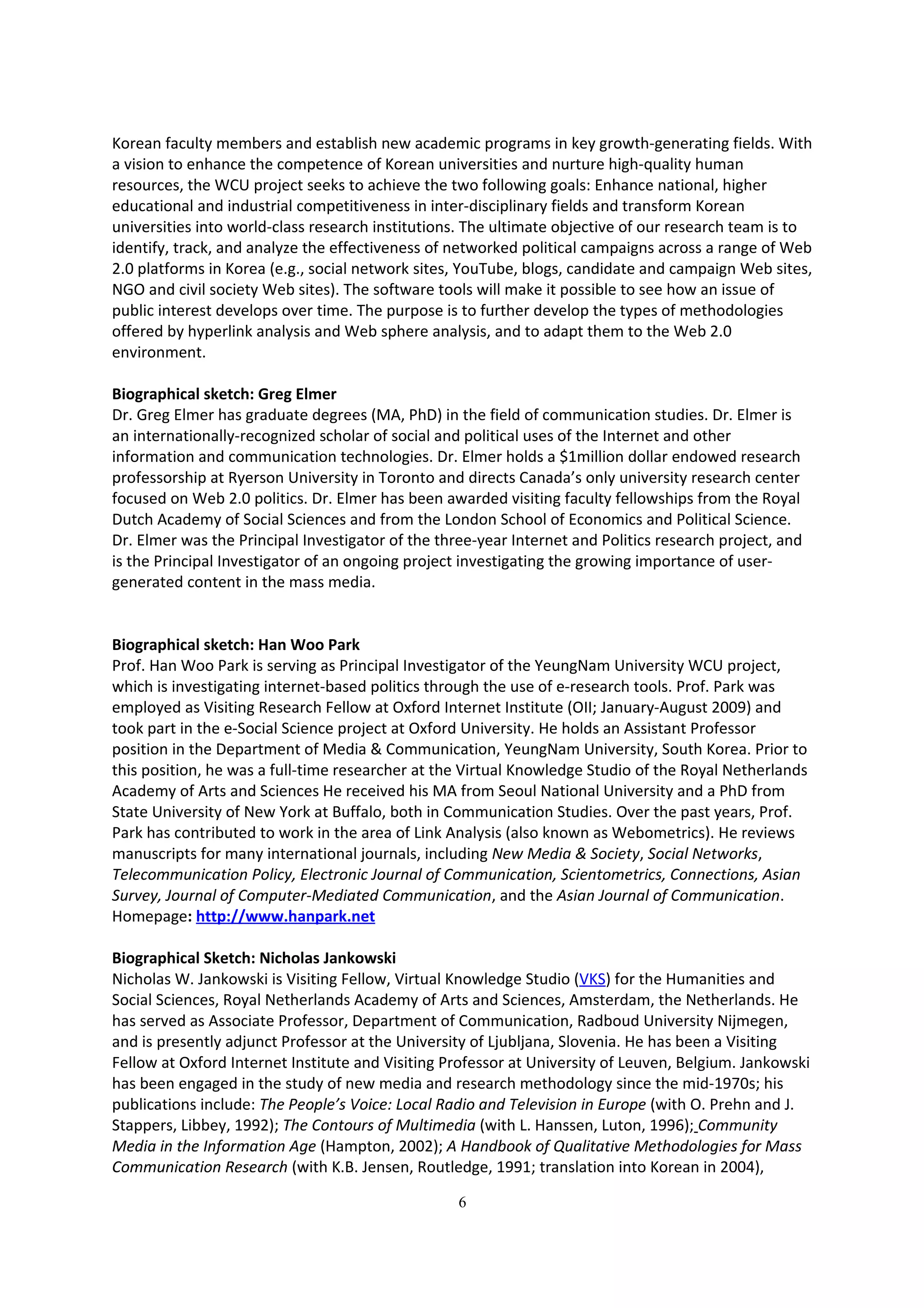 Korean faculty members and establish new academic programs in key growth-generating fields. With
a vision to enhance the competence of Korean universities and nurture high-quality human
resources, the WCU project seeks to achieve the two following goals: Enhance national, higher
educational and industrial competitiveness in inter-disciplinary fields and transform Korean
universities into world-class research institutions. The ultimate objective of our research team is to
identify, track, and analyze the effectiveness of networked political campaigns across a range of Web
2.0 platforms in Korea (e.g., social network sites, YouTube, blogs, candidate and campaign Web sites,
NGO and civil society Web sites). The software tools will make it possible to see how an issue of
public interest develops over time. The purpose is to further develop the types of methodologies
offered by hyperlink analysis and Web sphere analysis, and to adapt them to the Web 2.0
environment.

Biographical sketch: Greg Elmer
Dr. Greg Elmer has graduate degrees (MA, PhD) in the field of communication studies. Dr. Elmer is
an internationally-recognized scholar of social and political uses of the Internet and other
information and communication technologies. Dr. Elmer holds a $1million dollar endowed research
professorship at Ryerson University in Toronto and directs Canada’s only university research center
focused on Web 2.0 politics. Dr. Elmer has been awarded visiting faculty fellowships from the Royal
Dutch Academy of Social Sciences and from the London School of Economics and Political Science.
Dr. Elmer was the Principal Investigator of the three-year Internet and Politics research project, and
is the Principal Investigator of an ongoing project investigating the growing importance of user-
generated content in the mass media.


Biographical sketch: Han Woo Park
Prof. Han Woo Park is serving as Principal Investigator of the YeungNam University WCU project,
which is investigating internet-based politics through the use of e-research tools. Prof. Park was
employed as Visiting Research Fellow at Oxford Internet Institute (OII; January-August 2009) and
took part in the e-Social Science project at Oxford University. He holds an Assistant Professor
position in the Department of Media & Communication, YeungNam University, South Korea. Prior to
this position, he was a full-time researcher at the Virtual Knowledge Studio of the Royal Netherlands
Academy of Arts and Sciences He received his MA from Seoul National University and a PhD from
State University of New York at Buffalo, both in Communication Studies. Over the past years, Prof.
Park has contributed to work in the area of Link Analysis (also known as Webometrics). He reviews
manuscripts for many international journals, including New Media & Society, Social Networks,
Telecommunication Policy, Electronic Journal of Communication, Scientometrics, Connections, Asian
Survey, Journal of Computer-Mediated Communication, and the Asian Journal of Communication.
Homepage: http://www.hanpark.net

Biographical Sketch: Nicholas Jankowski
Nicholas W. Jankowski is Visiting Fellow, Virtual Knowledge Studio (VKS) for the Humanities and
Social Sciences, Royal Netherlands Academy of Arts and Sciences, Amsterdam, the Netherlands. He
has served as Associate Professor, Department of Communication, Radboud University Nijmegen,
and is presently adjunct Professor at the University of Ljubljana, Slovenia. He has been a Visiting
Fellow at Oxford Internet Institute and Visiting Professor at University of Leuven, Belgium. Jankowski
has been engaged in the study of new media and research methodology since the mid-1970s; his
publications include: The People’s Voice: Local Radio and Television in Europe (with O. Prehn and J.
Stappers, Libbey, 1992); The Contours of Multimedia (with L. Hanssen, Luton, 1996); Community
Media in the Information Age (Hampton, 2002); A Handbook of Qualitative Methodologies for Mass
Communication Research (with K.B. Jensen, Routledge, 1991; translation into Korean in 2004),

                                                   6
 