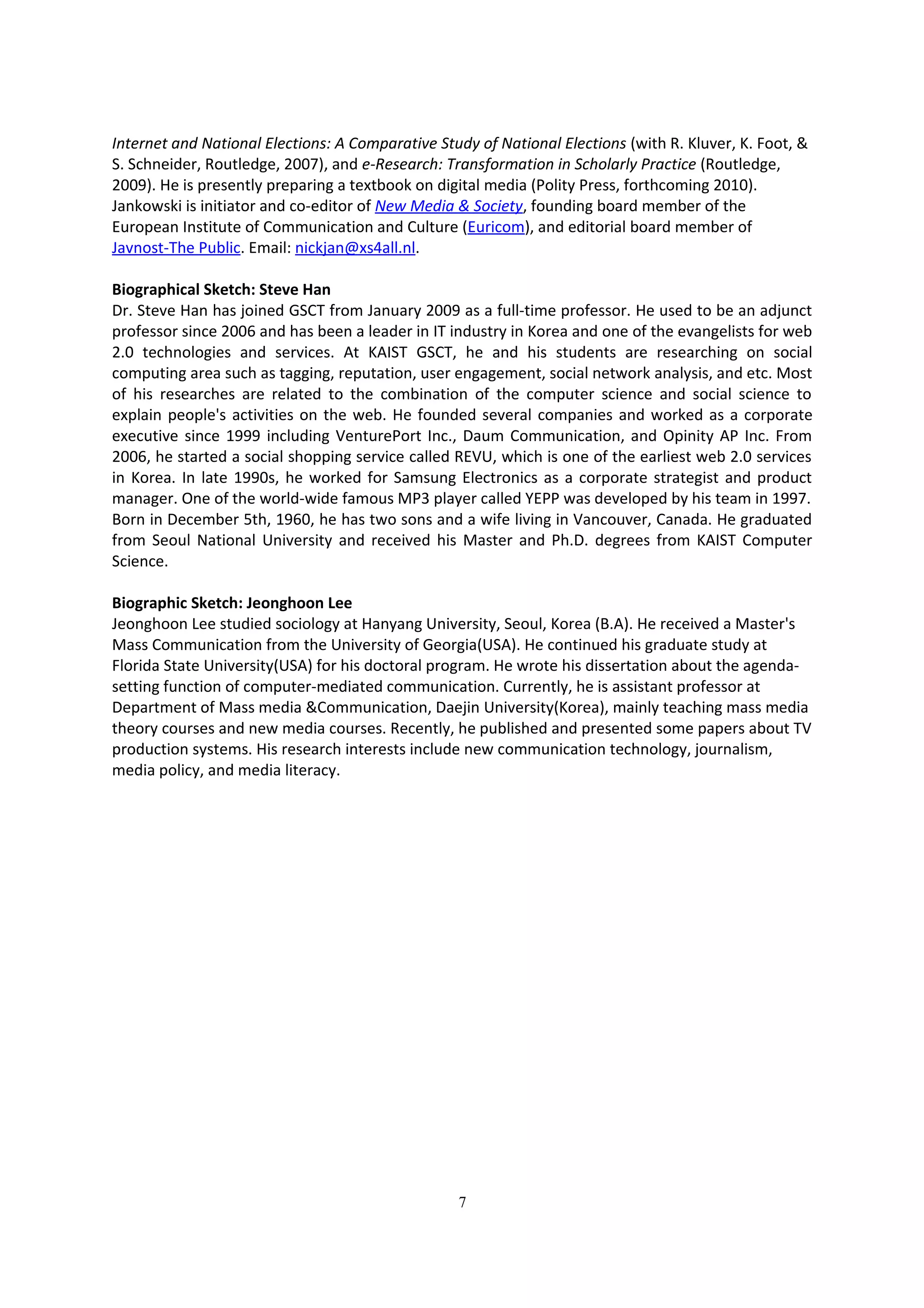 Internet and National Elections: A Comparative Study of National Elections (with R. Kluver, K. Foot, &
S. Schneider, Routledge, 2007), and e-Research: Transformation in Scholarly Practice (Routledge,
2009). He is presently preparing a textbook on digital media (Polity Press, forthcoming 2010).
Jankowski is initiator and co-editor of New Media & Society, founding board member of the
European Institute of Communication and Culture (Euricom), and editorial board member of
Javnost-The Public. Email: nickjan@xs4all.nl.

Biographical Sketch: Steve Han
Dr. Steve Han has joined GSCT from January 2009 as a full-time professor. He used to be an adjunct
professor since 2006 and has been a leader in IT industry in Korea and one of the evangelists for web
2.0 technologies and services. At KAIST GSCT, he and his students are researching on social
computing area such as tagging, reputation, user engagement, social network analysis, and etc. Most
of his researches are related to the combination of the computer science and social science to
explain people's activities on the web. He founded several companies and worked as a corporate
executive since 1999 including VenturePort Inc., Daum Communication, and Opinity AP Inc. From
2006, he started a social shopping service called REVU, which is one of the earliest web 2.0 services
in Korea. In late 1990s, he worked for Samsung Electronics as a corporate strategist and product
manager. One of the world-wide famous MP3 player called YEPP was developed by his team in 1997.
Born in December 5th, 1960, he has two sons and a wife living in Vancouver, Canada. He graduated
from Seoul National University and received his Master and Ph.D. degrees from KAIST Computer
Science.

Biographic Sketch: Jeonghoon Lee
Jeonghoon Lee studied sociology at Hanyang University, Seoul, Korea (B.A). He received a Master's
Mass Communication from the University of Georgia(USA). He continued his graduate study at
Florida State University(USA) for his doctoral program. He wrote his dissertation about the agenda-
setting function of computer-mediated communication. Currently, he is assistant professor at
Department of Mass media &Communication, Daejin University(Korea), mainly teaching mass media
theory courses and new media courses. Recently, he published and presented some papers about TV
production systems. His research interests include new communication technology, journalism,
media policy, and media literacy.




                                                  7
 