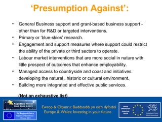 ‘Presumption Against’:
     •   General Business support and grant-based business support -
         other than for R&D or targeted interventions.
     •   Primary or ‘blue-skies’ research.
     •   Engagement and support measures where support could restrict
         the ability of the private or third sectors to operate.
     •   Labour market interventions that are more social in nature with
         little prospect of outcomes that enhance employability.
     •   Managed access to countryside and coast and initiatives
         developing the natural , historic or cultural environment.
     •   Building more integrated and effective public services.

         (Not an exhaustive list)

Ewrop & Chymru: Ewrop & Chymru: Buddsoddi yn eich dyfodol
                 Buddsoddi yn eich
Dyfodol          Europe & Wales: Investing in your future
 Europe and Wales: Investing in your future
 
