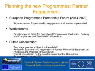 Planning the new Programmes: Partner
                Engagement
    • European Programmes Partnership Forum (2014-2020)
        • Key mechanism for partnership engagement – all sectors represented.

    • Workstreams
        • Development of detail for Operational Programmes, Evaluation, Delivery
          and Compliance, and Territorial Co-Operation.

    • Public Consultation:
        • Two stage process – ‘direction then detail’
        • Reflection Exercise – 80 responses – informed Ministerial Statement on
          Principles and Priorities (8th May 2012)
        • Formal consultation on the detailed content of the Operational
          Programmes - early 2013.

Ewrop & Chymru: Ewrop & Chymru: Buddsoddi yn eich dyfodol
                 Buddsoddi yn eich
Dyfodol          Europe & Wales: Investing in your future
 Europe and Wales: Investing in your future
 