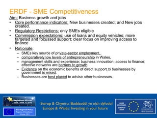 ERDF - SME Competitiveness
    Aim: Business growth and jobs
    • Core performance indicators: New businesses created; and New jobs
       created.
    • Regulatory Restrictions: only SMEs eligible
    • Commission expectations: use of loans and equity vehicles; more
       targeted and focussed support; clear focus on improving access to
       finance
    • Rationale:
       – SMEs key source of private-sector employment,
       – comparatively low levels of entrepreneurship in Wales,
       – management skills and experience; business innovation; access to finance;
         effective networks are barriers to growth
       – Evidence on the economic benefits of direct support to businesses by
         government is mixed.
       – Businesses are best placed to advise other businesses.




Ewrop & Chymru: Ewrop & Chymru: Buddsoddi yn eich dyfodol
                 Buddsoddi yn eich
Dyfodol          Europe & Wales: Investing in your future
 Europe and Wales: Investing in your future
 