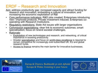 ERDF – Research and Innovation
    Aim: address productivity gap: increased capacity and attract funding for
       research and innovation; embedding a culture of innovation; and
       increasing the economic exploitation of R&I
    • Core performance indicators: R&D jobs created; Enterprises introducing
       new / improved products; Private investment induced; Enterprises co-
       operating with Research Institutions.
    • Regulatory restrictions: State Aid issues with larger organisations
    • Commission expectations: clear link to economic outcomes; smart
       specialisation; focus on Grand societal challenges.
    • Rationale:
       – Exploitation of new technologies and research, and networking, of critical
         importance in boosting productivity.
       – Greater specialisation and focus on world-class excellence is required to
         remain competitive for increasingly over-subscribed UK, EU and global
         research funds.
       – Access to finance remains the main barrier for innovative businesses.




Ewrop & Chymru: Ewrop & Chymru: Buddsoddi yn eich dyfodol
                 Buddsoddi yn eich
Dyfodol          Europe & Wales: Investing in your future
 Europe and Wales: Investing in your future
 