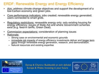 ERDF: Renewable Energy and Energy Efficiency
  • Aim: address climate change objectives and support the development of a
    low-Carbon economy and green jobs.
  • Core performance indicators: jobs created; renewable energy generated;
    users connected to smart grids.
  • Regulatory restrictions: renewable energy only; only existing housing for
    energy efficiency; issues of State Aid and where Government schemes
    exist (e.g. feed-in tariffs, Green Deal).
  • Commission expectations: consideration of planning issues
  • Rationale:
      – Strong case on environmental and economic grounds
      – immediate job impacts of energy efficiency investments deliver and longer term
        gains through renewable energy generation, research, and demonstration.
      – Natural resources and existing expertise




Ewrop & Chymru: Ewrop & Chymru: Buddsoddi yn eich dyfodol
                 Buddsoddi yn eich
Dyfodol          Europe & Wales: Investing in your future
 Europe and Wales: Investing in your future
 