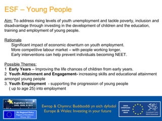 ESF – Young People
 Aim: To address rising levels of youth unemployment and tackle poverty, inclusion and
 disadvantage through investing in the development of children and the education,
 training and employment of young people.

 Rationale
     Significant impact of economic downturn on youth employment.
     More competitive labour market – with people working longer.
     Early interventions can help prevent individuals becoming NEET.

 Possible Themes:
 1 Early Years – Improving the life chances of children from early years.
 2 Youth Attainment and Engagement- increasing skills and educational attainment
 amongst young people
 3. Youth Employment - supporting the progression of young people
    ( up to age 25) into employment



Ewrop & Chymru: Ewrop & Chymru: Buddsoddi yn eich dyfodol
                 Buddsoddi yn eich
Dyfodol          Europe & Wales: Investing in your future
 Europe and Wales: Investing in your future
 