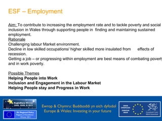 ESF – Employment

   Aim: To contribute to increasing the employment rate and to tackle poverty and social
   inclusion in Wales through supporting people in finding and maintaining sustained
   employment.
   Rationale
   Challenging labour Market environment.
   Decline in low skilled occupations/ higher skilled more insulated from  effects of
   recession.
   Getting a job – or progressing within employment are best means of combating poverty
   and in work poverty.

   Possible Themes
   Helping People into Work
   Inclusion and Engagement in the Labour Market
   Helping People stay and Progress in Work



Ewrop & Chymru: Ewrop & Chymru: Buddsoddi yn eich dyfodol
                 Buddsoddi yn eich
Dyfodol          Europe & Wales: Investing in your future
 Europe and Wales: Investing in your future
 