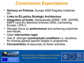 Commission Expectations
  • Delivery on Policies: Europe 2020,Flagship Initiatives
    etc.
  • Links to EU policy Strategic Architecture
  • Integration of funds. Domestically (ERDF, ESF, EAFRD,
    EMFF) and EU delivered (Horizon 2020, Connecting
    Europe, LIFE+)
  • Stronger focus on performance and achieving outcomes
    and results.
  • Clear intervention logic
  • Use of stronger (contractual) conditions i.e. sanctions
    for missing agreed specific targets in programme.
  • Concentration of resources on fewer activities.


Ewrop & Chymru: Ewrop & Chymru: Buddsoddi yn eich dyfodol
                 Buddsoddi yn eich
Dyfodol          Europe & Wales: Investing in your future
 Europe and Wales: Investing in your future
 