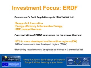 Investment Focus: ERDF
            Commission’s Draft Regulations puts clear focus on:

            •Research & Innovation
            •Energy efficiency & Renewable Energy,
            •SME competitiveness

            Concentration of ERDF resources on the above themes:

            •80% in more developed and transition regions (EW)
            •50% of resources in less developed regions (WWV)

            •Remaining resources must be applied to themes in Commission list



Ewrop & Chymru: Ewrop & Chymru: Buddsoddi yn eich dyfodol
                 Buddsoddi yn eich
Dyfodol          Europe & Wales: Investing in your future
 Europe and Wales: Investing in your future
 