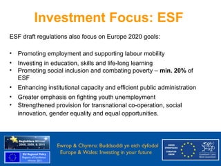 Investment Focus: ESF
  ESF draft regulations also focus on Europe 2020 goals:

  •   Promoting employment and supporting labour mobility
  •   Investing in education, skills and life-long learning
  •   Promoting social inclusion and combating poverty – min. 20% of
      ESF
  •   Enhancing institutional capacity and efficient public administration
  •   Greater emphasis on fighting youth unemployment
  •   Strengthened provision for transnational co-operation, social
      innovation, gender equality and equal opportunities.



Ewrop & Chymru: Ewrop & Chymru: Buddsoddi yn eich dyfodol
                 Buddsoddi yn eich
Dyfodol          Europe & Wales: Investing in your future
 Europe and Wales: Investing in your future
 