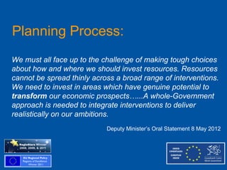 Planning Process:
We must all face up to the challenge of making tough choices
about how and where we should invest resources. Resources
cannot be spread thinly across a broad range of interventions.
We need to invest in areas which have genuine potential to
transform our economic prospects…...A whole-Government
approach is needed to integrate interventions to deliver
realistically on our ambitions.
                            Deputy Minister’s Oral Statement 8 May 2012
 
