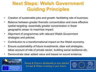 Next Steps: Welsh Government
               Guiding Principles
  •   Creation of sustainable jobs and growth: facilitating role of business.
  •   Balance between greater thematic concentration and more effective
      spatial targeting- essentially greater concentration in fewer
      geographic areas- to maximise impact.
  •   Alignment of programmes with relevant Welsh Government
      strategies and policies.
  •   Contribution to a transformational impact on the Welsh economy.
  •   Ensure sustainability of future investments: clear exit strategies,
      takes account of role of private sector, building social resilience etc.
  •   Demonstrate clear added value and based on sound evidence.


Ewrop & Chymru: Ewrop & Chymru: Buddsoddi yn eich dyfodol
                 Buddsoddi yn eich
Dyfodol          Europe & Wales: Investing in your future
 Europe and Wales: Investing in your future
 