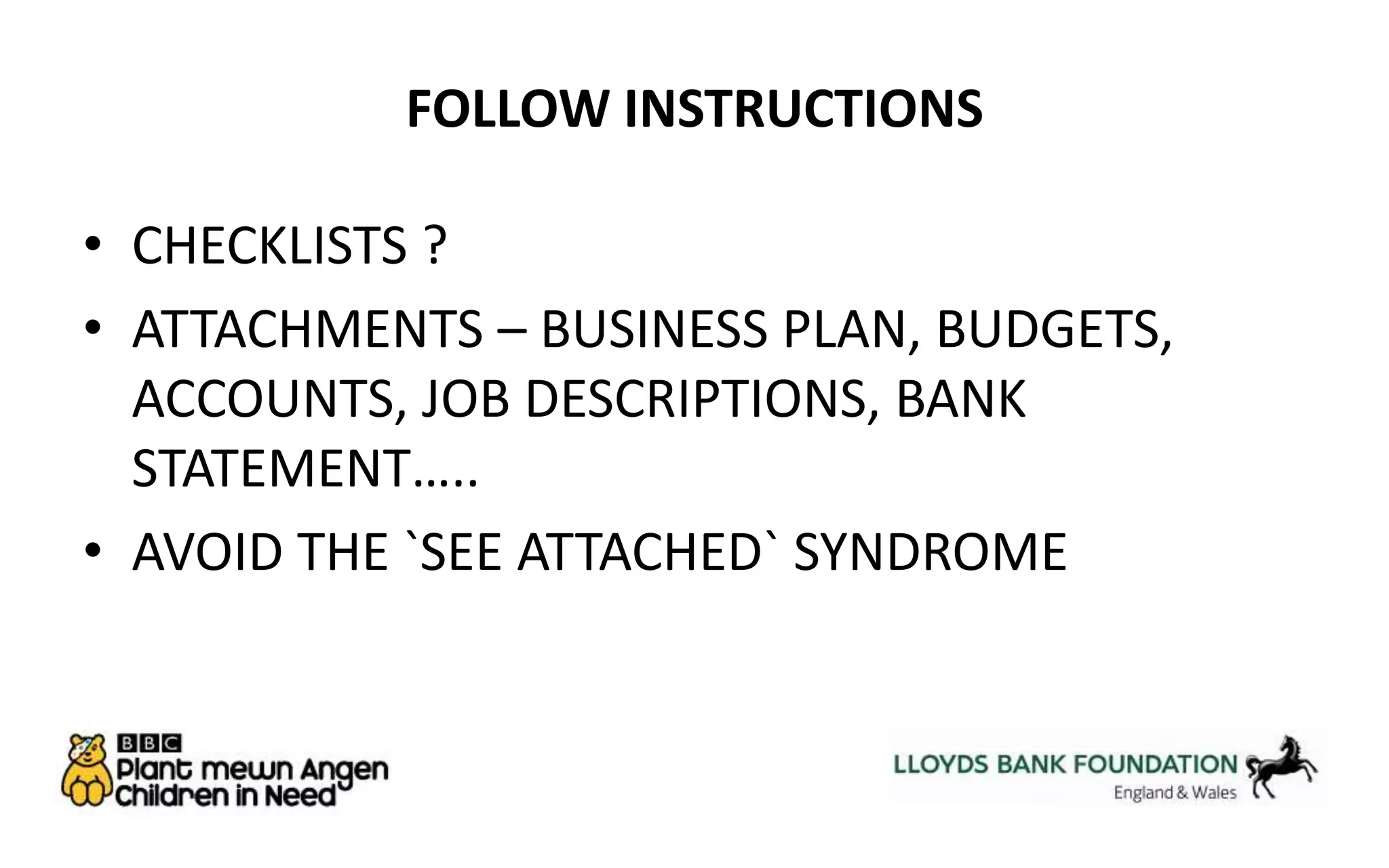 FOLLOW INSTRUCTIONS 
• CHECKLISTS ? 
• ATTACHMENTS – BUSINESS PLAN, BUDGETS, 
ACCOUNTS, JOB DESCRIPTIONS, BANK 
STATEMENT….. 
• AVOID THE `SEE ATTACHED` SYNDROME 
 