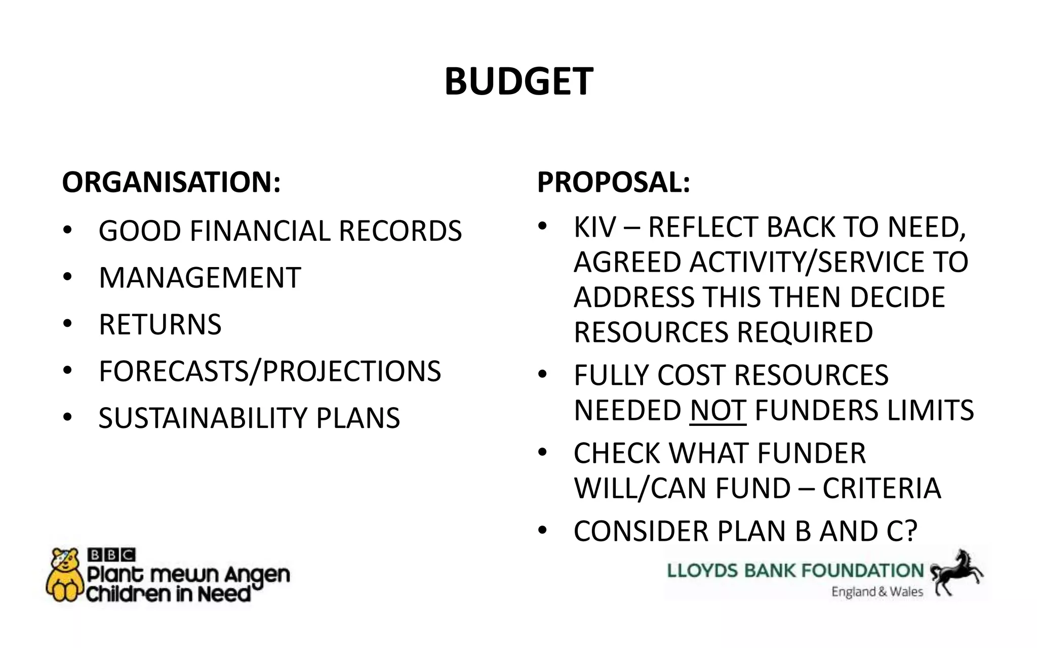 BUDGET 
ORGANISATION: 
• GOOD FINANCIAL RECORDS 
• MANAGEMENT 
• RETURNS 
• FORECASTS/PROJECTIONS 
• SUSTAINABILITY PLANS 
PROPOSAL: 
• KIV – REFLECT BACK TO NEED, 
AGREED ACTIVITY/SERVICE TO 
ADDRESS THIS THEN DECIDE 
RESOURCES REQUIRED 
• FULLY COST RESOURCES 
NEEDED NOT FUNDERS LIMITS 
• CHECK WHAT FUNDER 
WILL/CAN FUND – CRITERIA 
• CONSIDER PLAN B AND C? 
 