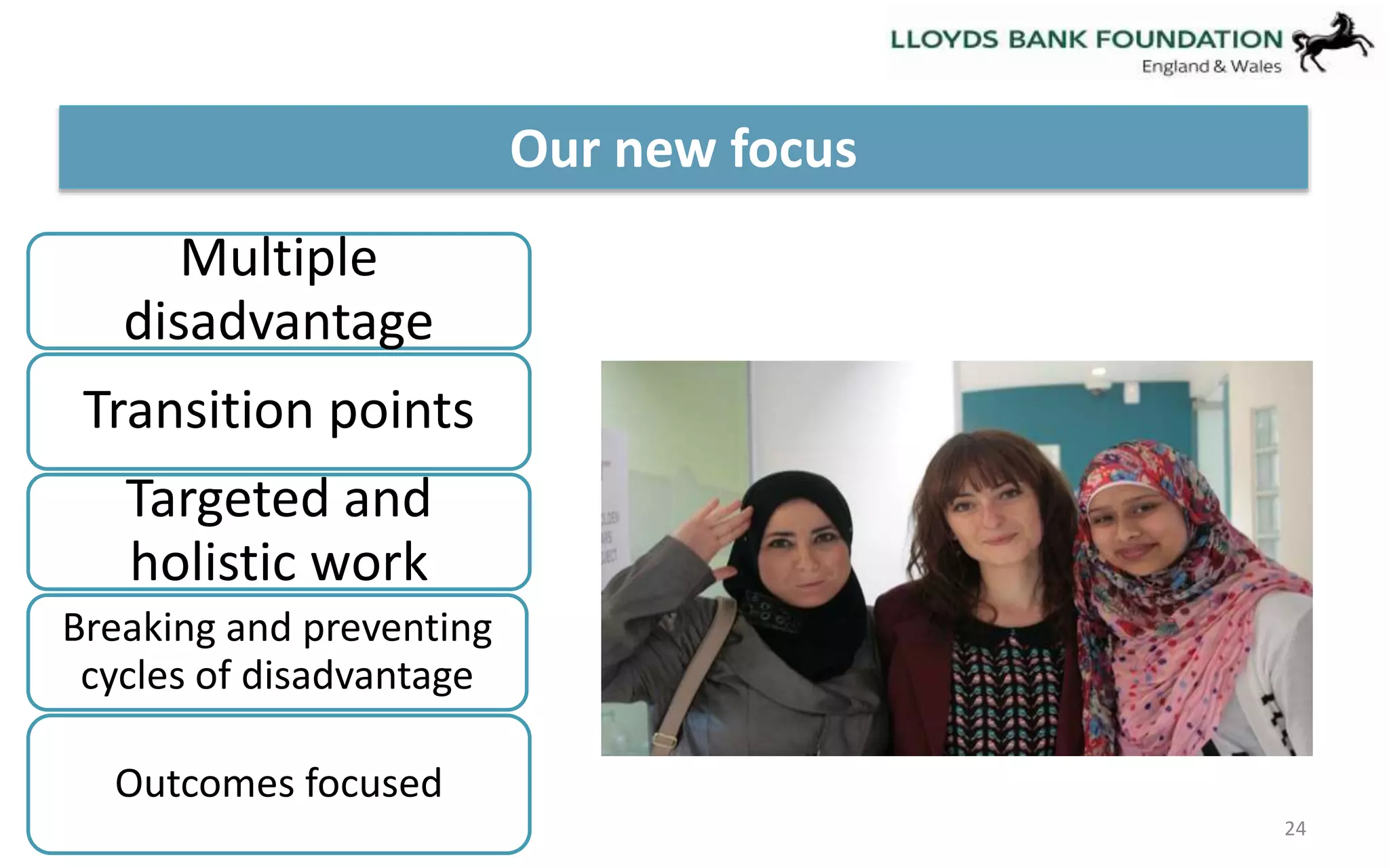 24 
Our new focus 
Multiple 
disadvantage 
Transition points 
Targeted and 
holistic work 
Breaking and preventing 
cycles of disadvantage 
Outcomes focused 
 