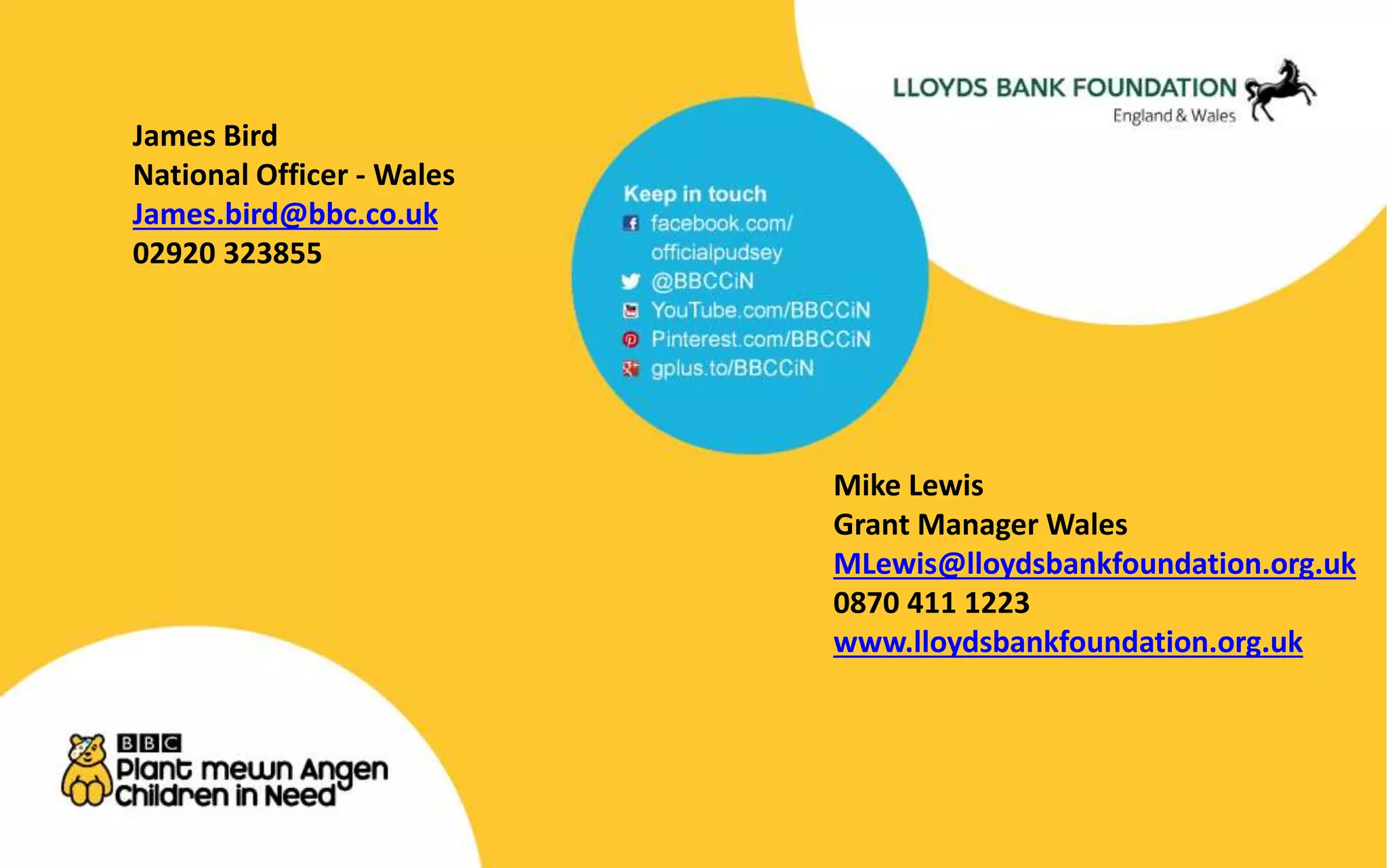 James Bird 
National Officer - Wales 
James.bird@bbc.co.uk 
02920 323855 
Mike Lewis 
Grant Manager Wales 
MLewis@lloydsbankfoundation.org.uk 
0870 411 1223 
www.lloydsbankfoundation.org.uk 
