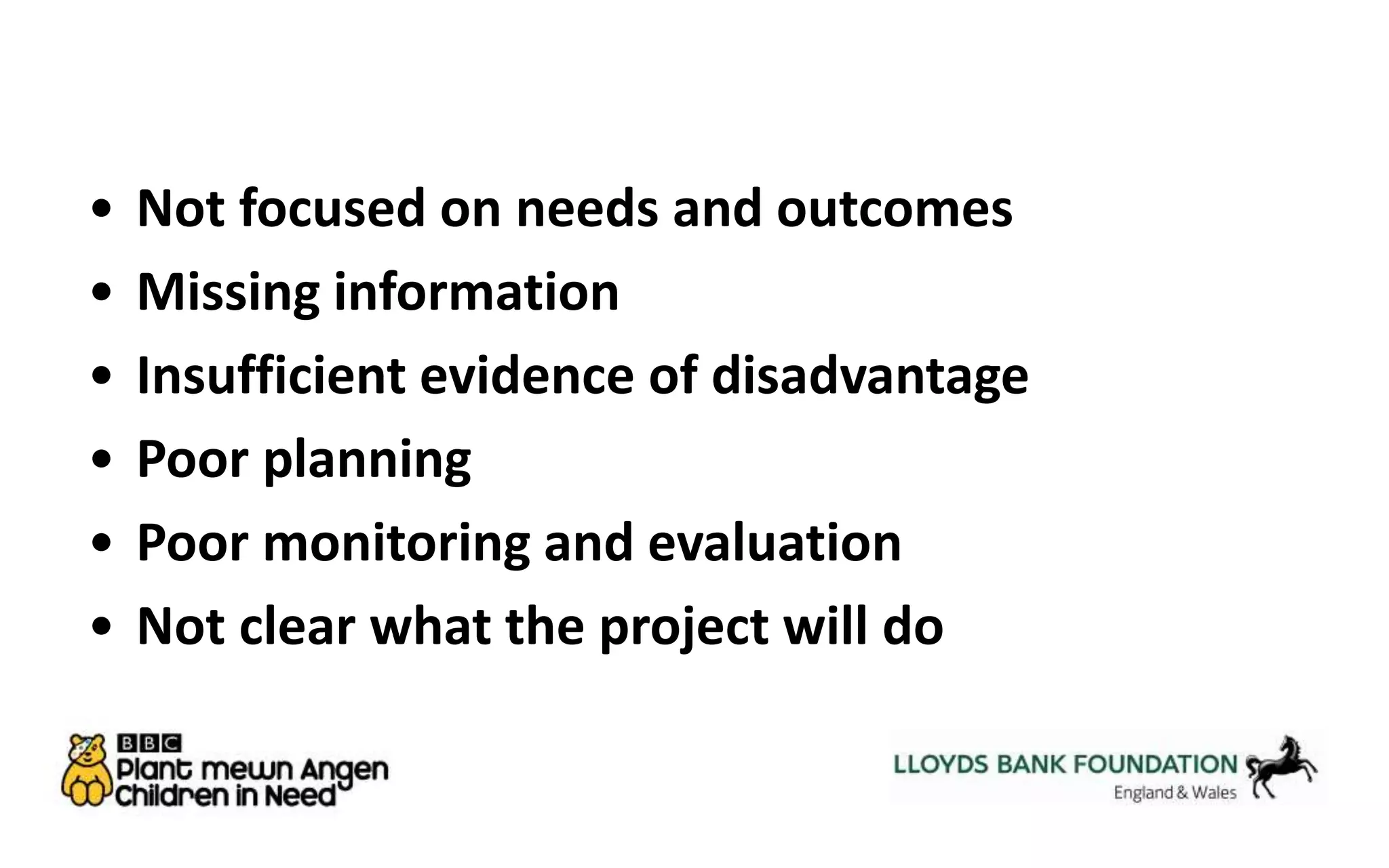 • Not focused on needs and outcomes 
• Missing information 
• Insufficient evidence of disadvantage 
• Poor planning 
• Poor monitoring and evaluation 
• Not clear what the project will do 
 