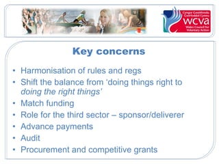 Key concerns
• Harmonisation of rules and regs
• Shift the balance from ‘doing things right to
doing the right things’
• Match funding
• Role for the third sector – sponsor/deliverer
• Advance payments
• Audit
• Procurement and competitive grants

 