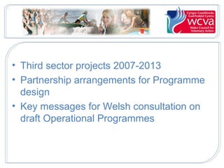 • Third sector projects 2007-2013
• Partnership arrangements for Programme
design
• Key messages for Welsh consultation on
draft Operational Programmes

 