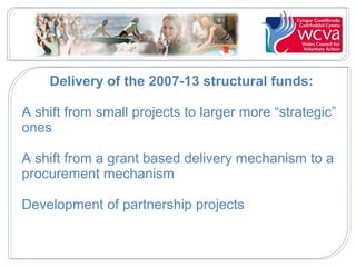 Delivery of the 2007-13 structural funds:
A shift from small projects to larger more “strategic”
ones
A shift from a grant based delivery mechanism to a
procurement mechanism
Development of partnership projects

 