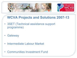 WCVA Projects and Solutions 2007-13
• 3SET (Technical assistance support
programme)
• Gateway
• Intermediate Labour Market
• Communities Investment Fund

 