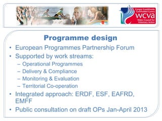 Programme design
• European Programmes Partnership Forum
• Supported by work streams:
–
–
–
–

Operational Programmes
Delivery & Compliance
Monitoring & Evaluation
Territorial Co-operation

• Integrated approach: ERDF, ESF, EAFRD,
EMFF
• Public consultation on draft OPs Jan-April 2013

 