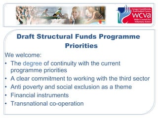 Draft Structural Funds Programme
Priorities
We welcome:
• The degree of continuity with the current
programme priorities
• A clear commitment to working with the third sector
• Anti poverty and social exclusion as a theme
• Financial instruments
• Transnational co-operation

 