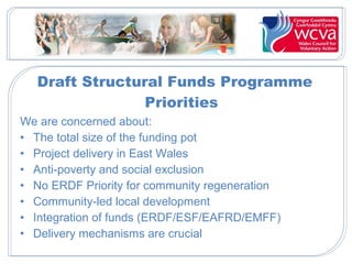 Draft Structural Funds Programme
Priorities
We are concerned about:
• The total size of the funding pot
• Project delivery in East Wales
• Anti-poverty and social exclusion
• No ERDF Priority for community regeneration
• Community-led local development
• Integration of funds (ERDF/ESF/EAFRD/EMFF)
• Delivery mechanisms are crucial

 