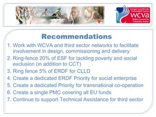Recommendations
1. Work with WCVA and third sector networks to facilitate
involvement in design, commissioning and delivery
2. Ring-fence 20% of ESF for tackling poverty and social
exclusion (in addition to CCT)
3. Ring fence 5% of ERDF for CLLD
4. Create a dedicated ERDF Priority for social enterprise
5. Create a dedicated Priority for transnational co-operation
6. Create a single PMC covering all EU funds
7. Continue to support Technical Assistance for third sector

 