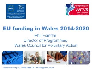 EU funding in Wales 2014-2020
Phil Fiander
Director of Programmes
Wales Council for Voluntary Action

 www.wcva.org.uk  0800 2888 329  help@wcva.org.uk

 