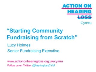 “Starting Community
Fundraising from Scratch”
Lucy Holmes
Senior Fundraising Executive

www.actiononhearingloss.org.uk/cymru
Follow us on Twitter: @hearinglossCYM
 