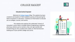 COLLEGE SUGGEST
Educate.Excite.Empower
Welcome to College Suggest Blog. This website has been
created to aid students in their academic journey of discovering the
latest innovations in education. A plethora of information to educate
you on colleges, courses, and careers.
This website also explores the celebrated ‘schools of
innovation’ across India in multiple fields of engineering, medicine,
pharmacy, fashion just to mention a few. Let’s get started with
transforming you into a student who makes an informed decision
leading you to your perfect college and course.
 