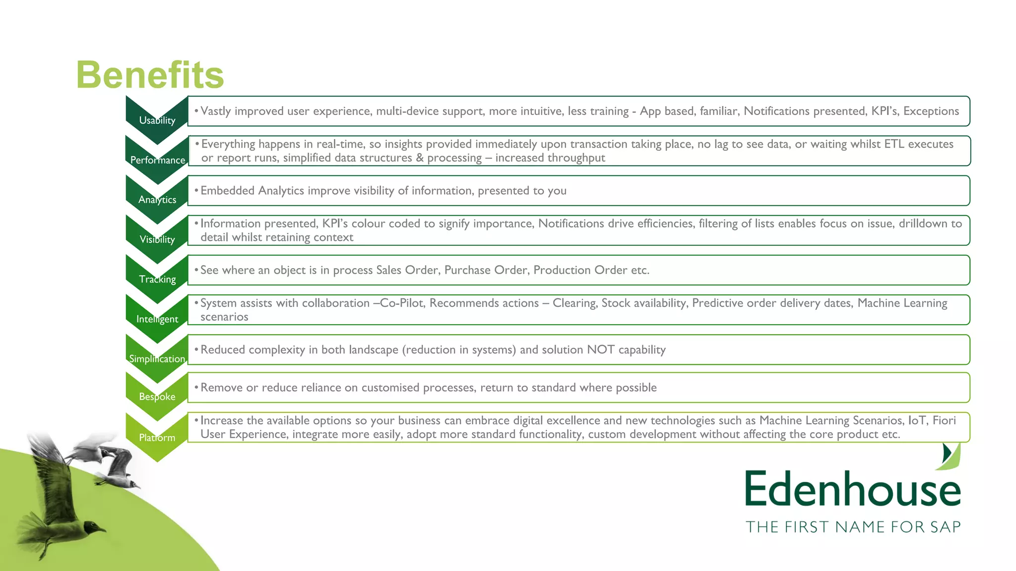 Benefits
Usability
•Vastly improved user experience, multi-device support, more intuitive, less training - App based, familiar, Notifications presented, KPI’s, Exceptions
Performance
•Everything happens in real-time, so insights provided immediately upon transaction taking place, no lag to see data, or waiting whilst ETL executes
or report runs, simplified data structures & processing – increased throughput
Analytics
•Embedded Analytics improve visibility of information, presented to you
Visibility
•Information presented, KPI’s colour coded to signify importance, Notifications drive efficiencies, filtering of lists enables focus on issue, drilldown to
detail whilst retaining context
Tracking
•See where an object is in process Sales Order, Purchase Order, Production Order etc.
Intelligent
•System assists with collaboration –Co-Pilot, Recommends actions – Clearing, Stock availability, Predictive order delivery dates, Machine Learning
scenarios
Simplification
•Reduced complexity in both landscape (reduction in systems) and solution NOT capability
Bespoke
•Remove or reduce reliance on customised processes, return to standard where possible
Platform
•Increase the available options so your business can embrace digital excellence and new technologies such as Machine Learning Scenarios, IoT, Fiori
User Experience, integrate more easily, adopt more standard functionality, custom development without affecting the core product etc.
 