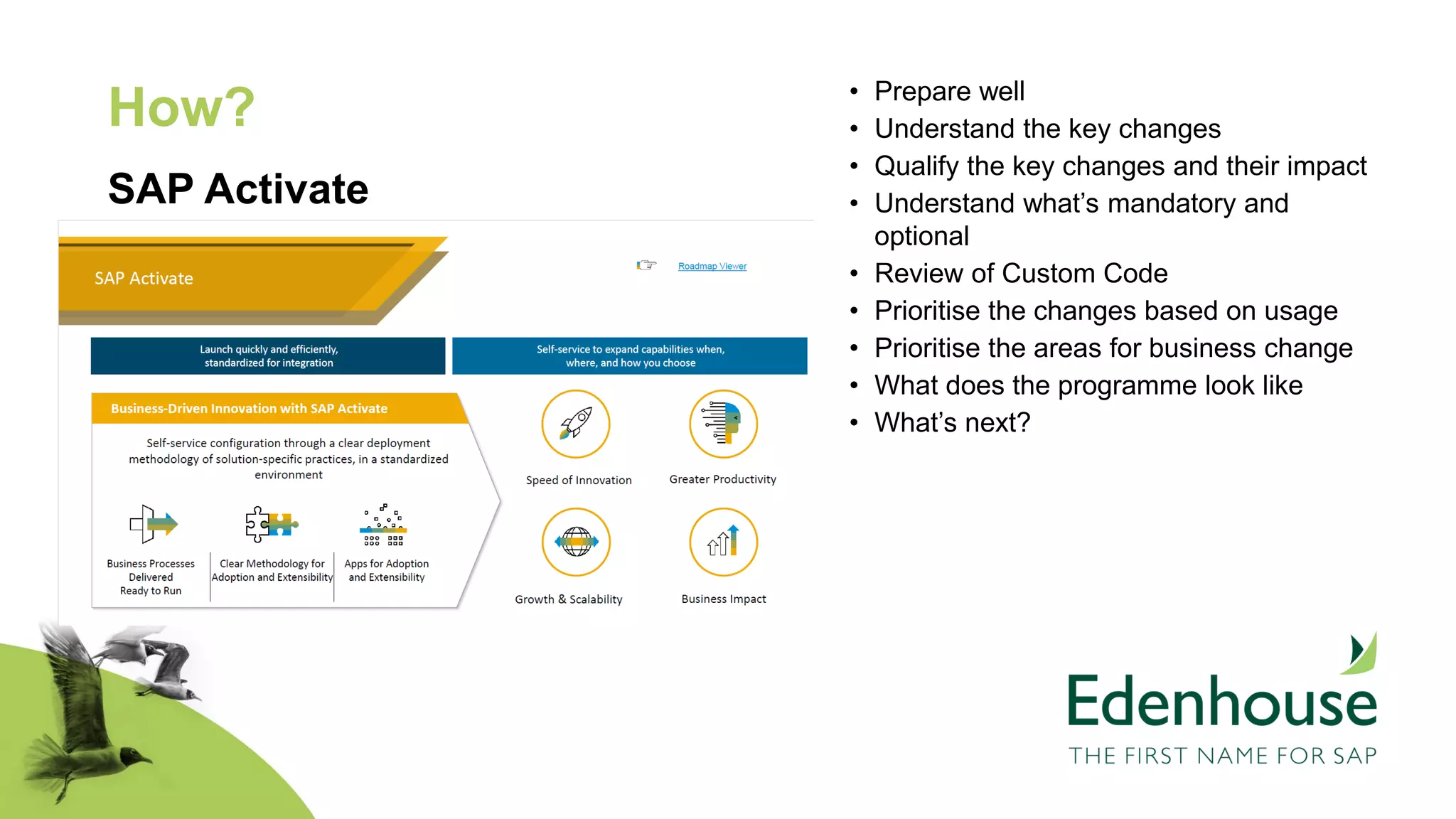 How?
SAP Activate
• Prepare well
• Understand the key changes
• Qualify the key changes and their impact
• Understand what’s mandatory and
optional
• Review of Custom Code
• Prioritise the changes based on usage
• Prioritise the areas for business change
• What does the programme look like
• What’s next?
 