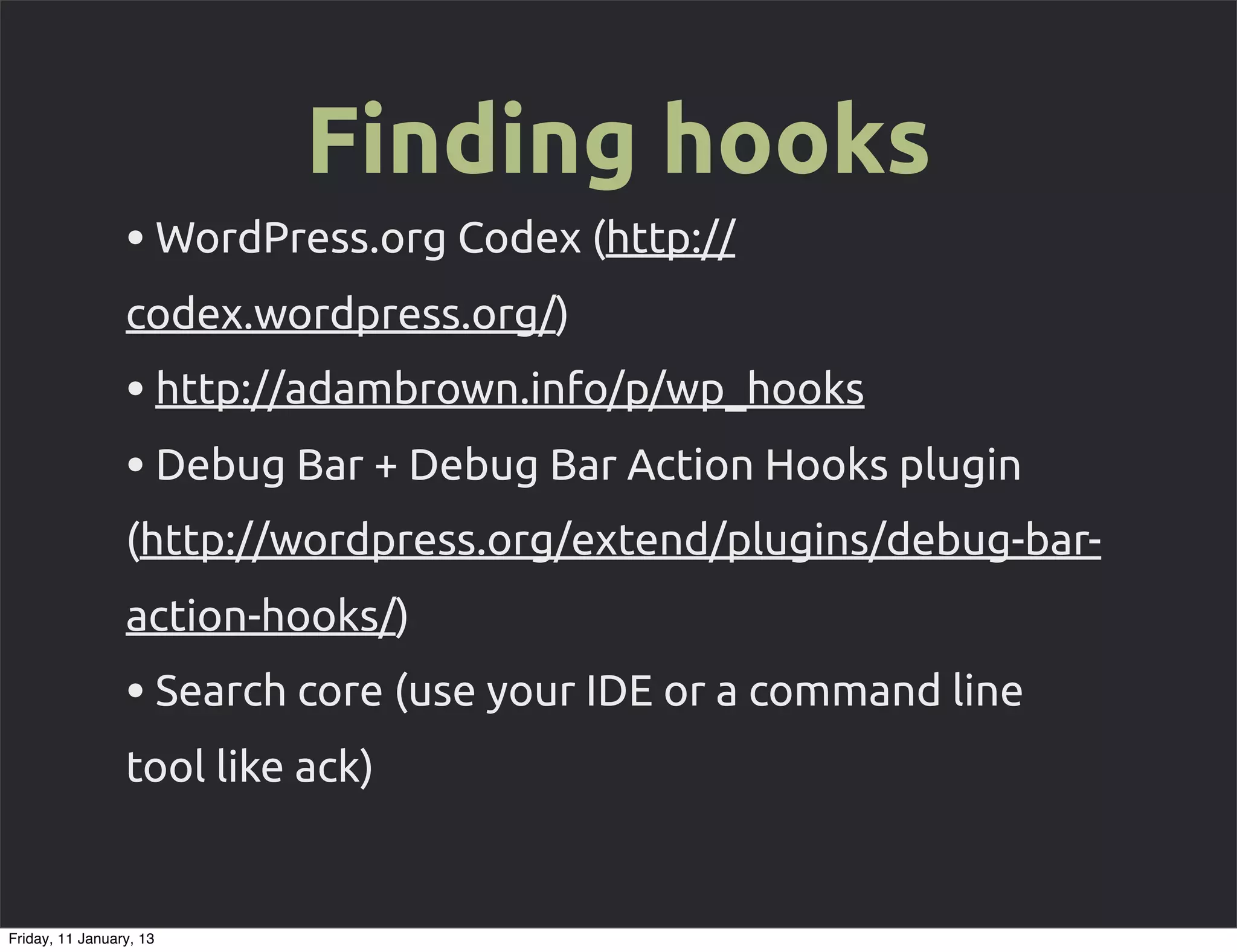 Finding hooks
                 • WordPress.org Codex (http://
                 codex.wordpress.org/)
                 • http://adambrown.info/p/wp_hooks
                 • Debug Bar + Debug Bar Action Hooks plugin
                 (http://wordpress.org/extend/plugins/debug-bar-
                 action-hooks/)
                 • Search core (use your IDE or a command line
                 tool like ack)


Friday, 11 January, 13
 