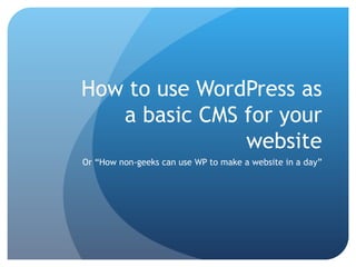 How to use WordPress as a basic CMS for your website Or “How non-geeks can use WP to make a website in a day” 