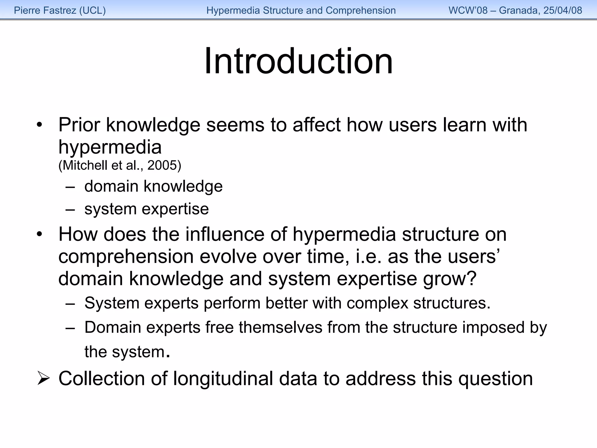Introduction Prior knowledge seems to affect how users learn with hypermedia (Mitchell et al., 2005) domain knowledge system expertise How does the influence of hypermedia structure on comprehension evolve over time, i.e. as the users’ domain knowledge and system expertise grow? System experts perform better with complex structures. Domain experts free themselves from the structure imposed by the system . Collection of longitudinal data to address this question 