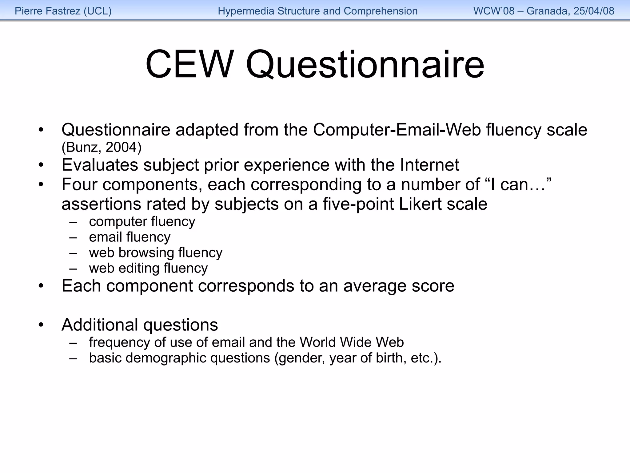 CEW Questionnaire Questionnaire adapted from the Computer-Email-Web fluency scale (Bunz, 2004) Evaluates subject prior experience with the Internet Four components, each corresponding to a number of “I can…” assertions rated by subjects on a five-point Likert scale  computer fluency email fluency web browsing fluency web editing fluency Each component corresponds to an average score Additional questions  frequency of use of email and the World Wide Web basic demographic questions (gender, year of birth, etc.). 