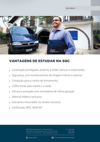SQC GROUP
VANTAGENS DE ESTUDAR NA SQC
 Localização privilegiada, próximo à hotéis, bancos e restaurantes;
 Segurança, com monitoramento de imagem interno e externo;
 Condução para o centro de treinamento;
 Coffee break pela manhã e a tarde;
 Estrutura avançada com simuladores de última geração;
 Material didático exclusivo;
 Instrutores renomados no cenário nacional;
 Certificação IADC WellCAP.
 