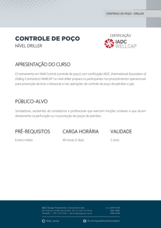 CONTROLE DE POÇO - DRILLER
CONTROLE DE POÇO
NÍVEL DRILLER
CERTIFICAÇÃO
APRESENTAÇÃO DO CURSO
O treinamento em Well Control (controle de poço) com certificação IADC (International Association of
Drilling Contractors) WellCAP no nível driller prepara os participantes nos procedimentos operacionais
para prevenção de kicks e blowouts e nas operações de controle de poço de petróleo e gás.
PÚBLICO-ALVO
Sondadores, assistentes de sondadores e profissionais que exercem funções similares e que atuam
diretamente na perfuração ou na produção de poços de petróleo.
PRÉ-REQUISITOS
Ensino médio
CARGA HORÁRIA
40 horas (5 dias)
VALIDADE
2 anos
 
