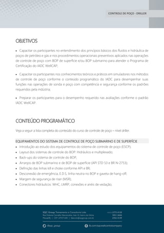 CONTROLE DE POÇO - DRILLER
OBJETIVOS
 Capacitar os participantes no entendimento dos princípios básicos dos fluidos e hidráulica de
poços de petróleo e gás e nos procedimentos operacionais preventivos aplicados nas operações
de controle de poço com BOP de superfície e/ou BOP submarino para atender o Programa de
Certificação do IADC WellCAP;
 Capacitar os participantes nos conhecimentos teóricos e práticos em simuladores nos métodos
de controle de poço conforme o conteúdo programático do IADC para desempenhar suas
funções nas operações de sonda e poço com competência e segurança conforme os padrões
requeridos pela indústria;
 Preparar os participantes para o desempenho requerido nas avaliações conforme o padrão
IADC WellCAP.
CONTEÚDO PROGRAMÁTICO
Veja a seguir a lista completa do conteúdo do curso de controle de poço – nível driller.
EQUIPAMENTOS DO SISTEMA DE CONTROLE DE POÇO SUBMARINO E DE SUPERFÍCIE
 Introdução ao estudo dos equipamentos do sistema de controle de poço (ESCP);
 Layout dos sistemas de controle do BOP: Hidráulico e multiplexado;
 Back-ups do sistema de controle do BOP;
 Arranjos de BOP submarino e de BOP de superfície (API STD 53 e BR N-2753);
 Definição das linhas kill e choke conforme API e BR;
 Desconexão de emergência, E.D.S, linha neutra no BOP e gaveta de hang-off;
 Margem de segurança de riser (MSR);
 Conectores hidráulicos: WHC, LMRP, conexões e anéis de vedação;
 