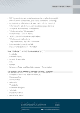 CONTROLE DE POÇO – DRILLER
 BOP tipo gaveta (componentes, tipos de gavetas e razões de operação);
 BOP tipo anular (componentes, pressões de acionamento e stripping);
 Procedimentos de fechamento de poço: hard / soft shut in method;
 Sistema diverter (gás de riser e profundidade de colapso do riser);
 Arranjos de BOP submarino e de superfície;
 Válvulas submarinas “fail safes valves”;
 Choke manifold e tipos de chokes;
 Separadores atmosféricos e desgaseificadores;
 Válvulas de prevenção interna;
 Tanque de manobra (trip tank) e stripp tank;
 Instrumenta;áo de detec;áo de kick;
 Procedimentos de testes do sistema BOP.
INTRODUÇÃO AO ESTUDO DE CONTROLE DE POÇO
 Introdução;
 Conceitos básicos;
 Barreiras de segurança;
 Kick;
 Blowout;
 Falsos kicks (Ênfase para falsos kicks na sonda – Comunicação).
CONCEITOS BÁSICOS PARA O ESTUDO DE CONTROLE DE POÇO
 Introdução ao estudo do fluido de perfuração;
 Massa especifica;
 Peso especifico;
 Densidade;
 Viscosidade;
 Parâmetros reológicos;
 Salinidade;
 Pressão hidrostática;
 Gradiente de pressão;
 