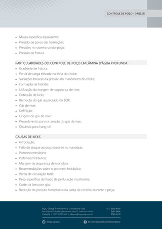 CONTROLE DE POÇO - DRILLER
 Massa específica equivalente;
 Pressão de poros das formações;
 Pressões no sistema sonda-poço;
 Pressão de fratura.
PARTICULARIDADES DO CONTROLE DE POÇO EM LÂMINA D’ÁGUA PROFUNDA
 Gradiente de fratura;
 Perda de carga elevada na linha do choke;
 Variações bruscas da pressão no manômetro do choke;
 Formação de hidrato;
 Utilização da margem de segurança de riser;
 Detecção de kicks;
 Remoção do gás acumulado no BOP;
 Gás de riser;
 Definição;
 Origem do gás de riser;
 Procedimento para circulação do gás de riser;
 Distância para hang-off.
CAUSAS DE KICKS
 Introdução;
 Falta de ataque ao poço durante as manobras;
 Pistoneio mecânico;
 Pistoneio hidráulico;
 Margem de segurança de manobra;
 Recomendações sobre o pistoneio hidráulico;
 Perda de circulação total;
 Peso específico do fluido de perfuração insuficiente;
 Corte da lama por gás;
 Redução da pressão hidrostática da pasta de cimento durante a pega;
 
