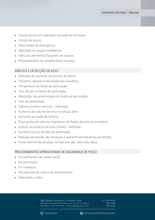 CONTROLE DE POÇO – DRILLER
 Causas de kick em operações de teste de formação;
 Colisão de poços;
 Desconexão de emergência;
 Operação em poços multilaterais;
 Falha dos elementos flutuantes de colunas;
 Posicionamento de tampóes leves no poço.
INDÍCIOS E DETECÇÃO DE KICKS
 Detecção do aumento da pressão de poros;
 Tamanho, aspecto e densidade dos cascalhos;
 Temperatura do fluido de perfuração;
 Teor de gás no fluido de perfuração;
 Alterações nas propriedades do fluido de perfuração;
 Taxa de penetração;
 Indícios primários de kicks – Definição;
 Aumento do volume de lama no tanque ativo;
 Aumento da vazão de retorno;
 Poço aceitando volumes impróprios de fluidos durante as manobras;
 Indícios secundários de kicks (Sinais) – Definição;
 Aumento brusco da taxa de penetração;
 Redução da pressão de circulação e aumento da frequência da bomba;
 Fluido retornando do poço cortado por gás, óleo e/ou água.
PROCEDIMENTOS OPERACIONAIS DE SEGURANÇA DE POÇO
 Procedimentos de caráter geral;
 Na perfuração;
 Em manobra;
 Nas descidas da coluna de revestimentos;
 Operações a cabo.
 