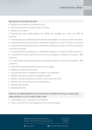 CONTROLE DE POÇO – DRILLER
MÉTODOS DE CONTROLE DE KICKS
 Objetivos dos métodos de controle de kicks;
 Princípio da pressão no fundo do poço constante;
 Método do sondador;
 Procedimento para implementação do método do sondador em sonda com BOP de
superfície;
 Procedimento para implementação do método do sondador em sonda com BOP submarino;
 Comportamento de pressões para o método do sondador em sondas com BOP de superfície;
 Comportamento das pressões para o método do sondador em sondas com ESCP de superfície
na primeira circulação;
 Comportamento de pressões para o método do sondador em sondas com BOP submarino;
 Comportamento das pressões durante a primeira circulação do método do sondador – BOP
submarino;
 Comportamento das pressões durante a segunda circulação do método do sondador – BOP
submarino;
 Importantes aspectos operacionais durante a circulação;
 Método do engenheiro (conceito);
 Comparação entre os métodos do sondador e do engenheiro;
 Métodos volumétricos estático (migração da bolha);
 Método volumétrico dinâmico (conceito e alinhamento do ESCP);
 Métodos não-convencionais de controle de poço;
 Bullheading (conceito);
 Stripping (conceito).
PRÁTICAS DE PREENCHIMENTO DE PLANILHAS DE CONTROLE DE POÇO E SIMULAÇÕES
(SIMULADORES DS-20 E DS-6000 CYBER CHAIR)
 Familiarização com a operação dos simuladores;
 Prática no alinhamento dos equipamentos de controle de poço;
 