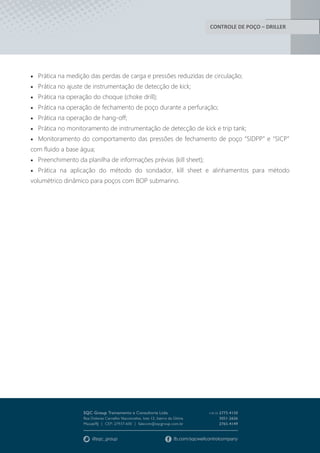 CONTROLE DE POÇO – DRILLER
 Prática na medição das perdas de carga e pressões reduzidas de circulação;
 Prática no ajuste de instrumentação de detecção de kick;
 Prática na operação do choque (choke drill);
 Prática na operação de fechamento de poço durante a perfuração;
 Prática na operação de hang-off;
 Prática no monitoramento de instrumentação de detecção de kick e trip tank;
 Monitoramento do comportamento das pressões de fechamento de poço “SIDPP” e “SICP”
com fluido a base água;
 Preenchimento da planilha de informações prévias (kill sheet);
 Prática na aplicação do método do sondador, kill sheet e alinhamentos para método
volumétrico dinâmico para poços com BOP submarino.
 
