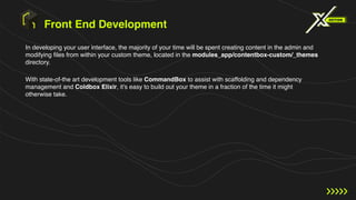 Front End Development
In developing your user interface, the majority of your time will be spent creating content in the admin and
modifying files from within your custom theme, located in the modules_app/contentbox-custom/_themes
directory.
With state-of-the art development tools like CommandBox to assist with scaffolding and dependency
management and Coldbox Elixir, it's easy to build out your theme in a fraction of the time it might
otherwise take.
 