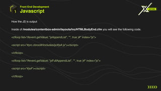 Javascript
How the JS is output
Inside of /modules/contentbox-admin/layouts/inc/HTMLBodyEnd.cfm you will see the following code.
<cfloop list="#event.getValue( "jsAppendList", "", true )#" index="js">
<script src="#prc.cbroot#/includes/js/#js#.js"></script>
</cfloop>
<cfloop list="#event.getValue( "jsFullAppendList", "", true )#" index="js">
<script src="#js#"></script>
</cfloop>
Front End Development
 
