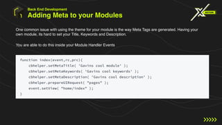 Adding Meta to your Modules
One common issue with using the theme for your module is the way Meta Tags are generated. Having your
own module, its hard to set your Title, Keywords and Description.
You are able to do this inside your Module Handler Events
Back End Development
 